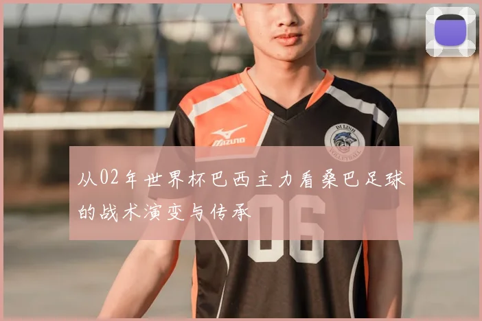 从02年世界杯巴西主力看桑巴足球的战术演变与传承