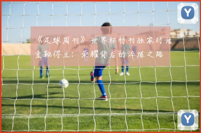 《足球周刊》世界杯特刊独家对话金靴得主:荣耀背后的淬炼之路