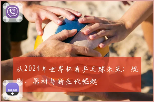 从2024年世界杯看乒乓球未来:规则、器材与新生代崛起