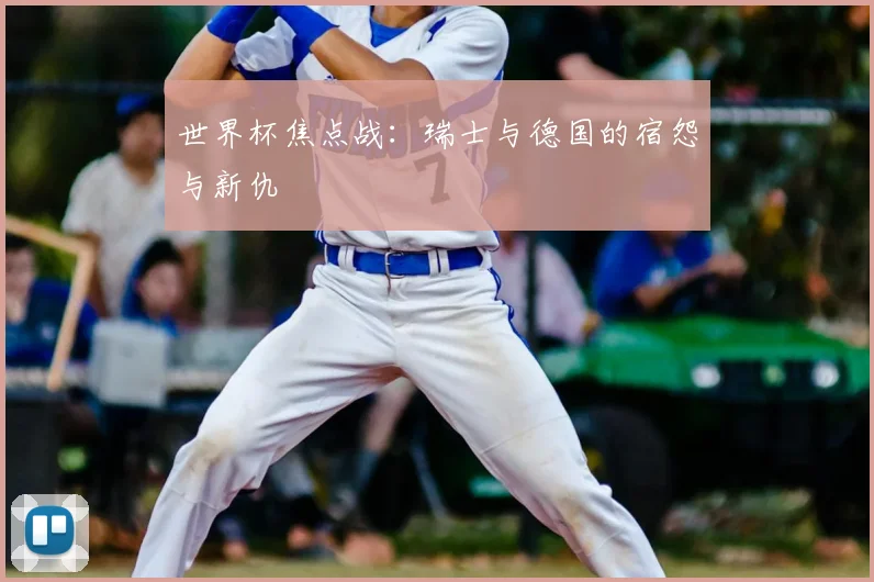 世界杯焦点战:瑞士与德国的宿怨与新仇