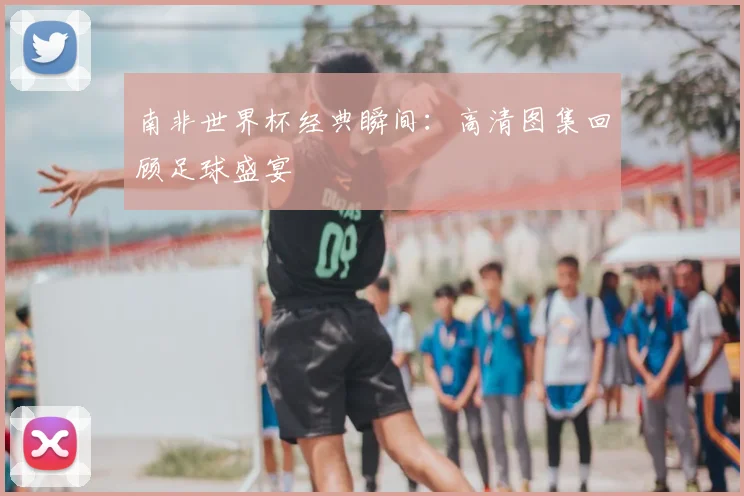南非世界杯经典瞬间：高清图集回顾足球盛宴