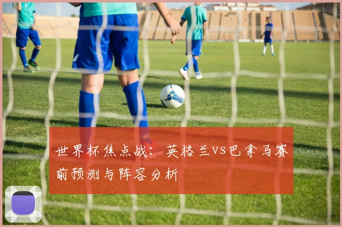 世界杯焦点战:英格兰vs巴拿马赛前预测与阵容分析