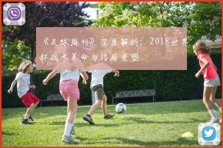 《足球周刊》深度解析:2018世界杯战术革命与格局重塑