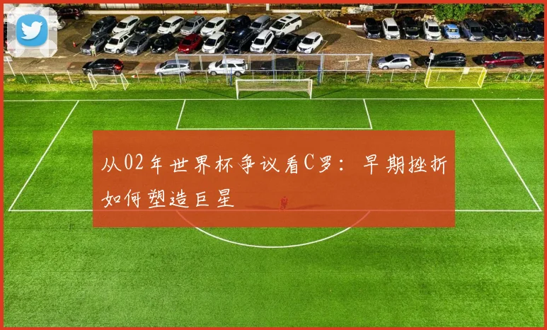 从02年世界杯争议看C罗:早期挫折如何塑造巨星