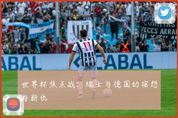 世界杯焦点战:瑞士与德国的宿怨与新仇
