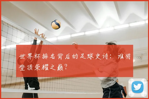 世界杯排名背后的足球史诗:谁将登顶荣耀之巅?