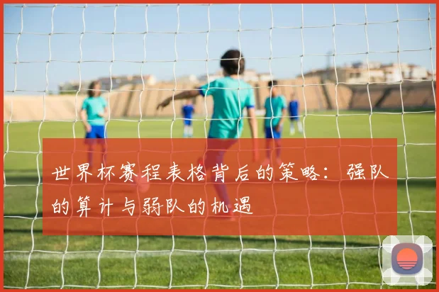 世界杯赛程表格背后的策略:强队的算计与弱队的机遇