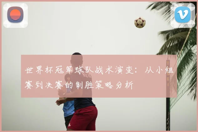 世界杯冠军球队战术演变:从小组赛到决赛的制胜策略分析