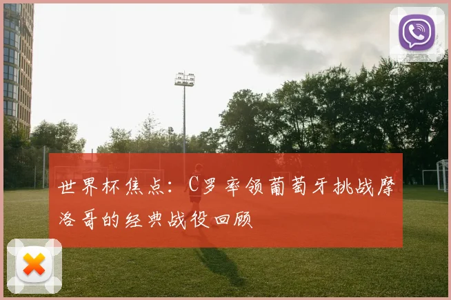 世界杯焦点:C罗率领葡萄牙挑战摩洛哥的经典战役回顾