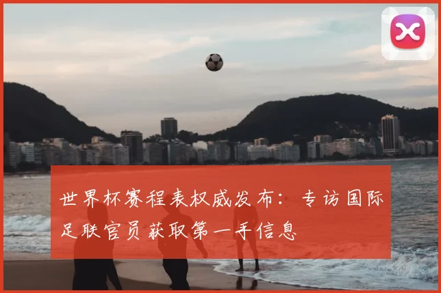 世界杯赛程表权威发布:专访国际足联官员获取第一手信息