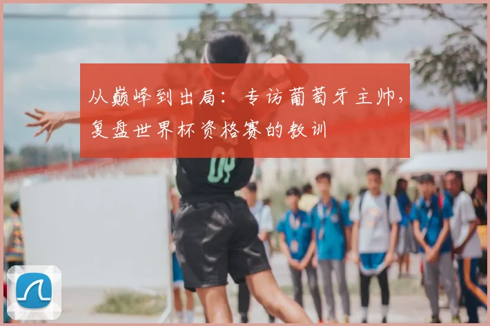 从巅峰到出局:专访葡萄牙主帅,复盘世界杯资格赛的教训