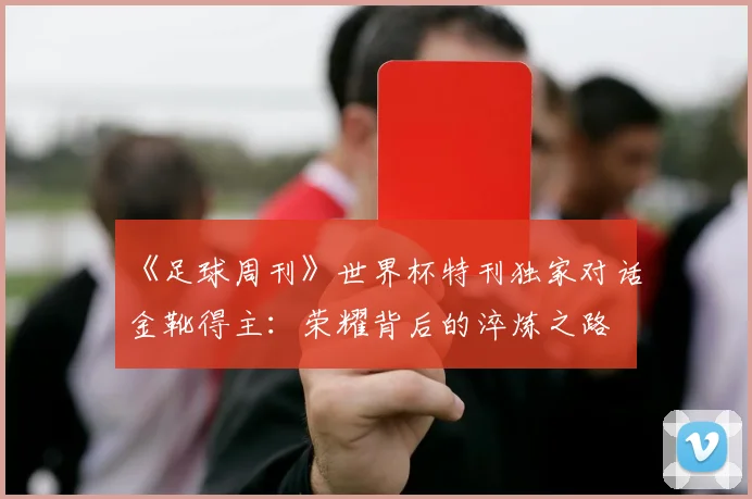 《足球周刊》世界杯特刊独家对话金靴得主:荣耀背后的淬炼之路