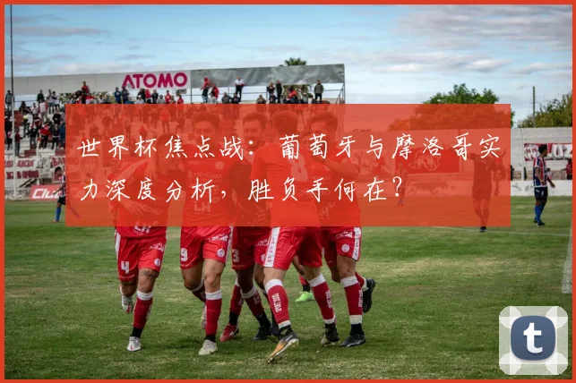 世界杯焦点战:葡萄牙与摩洛哥实力深度分析,胜负手何在?