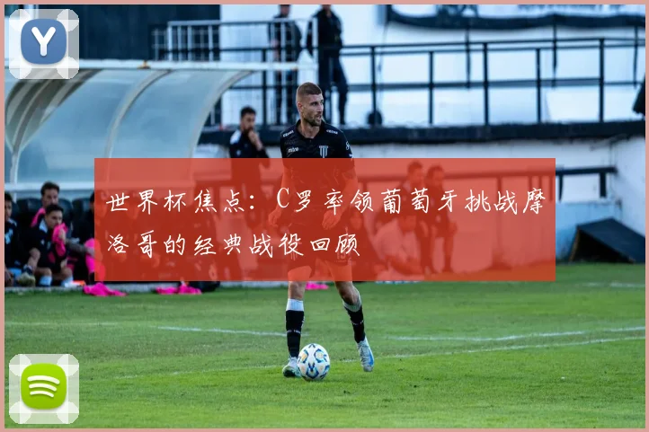 世界杯焦点:C罗率领葡萄牙挑战摩洛哥的经典战役回顾