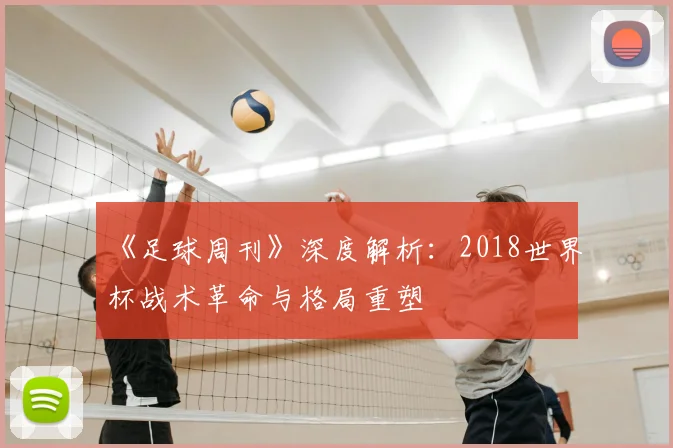 《足球周刊》深度解析:2018世界杯战术革命与格局重塑